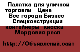 Палатка для уличной торговли › Цена ­ 6 000 - Все города Бизнес » Спецконструкции, контейнеры, киоски   . Мордовия респ.